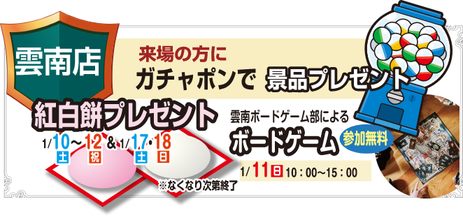雲南店 来場の方にガチャポンで景品プレゼント 紅白餅プレゼント 1/10(土)～12(祝)&1/17(土)・18(日)※なくなり次第終了 雲南ボードゲーム部によるボードゲーム 参加無料 1/11(日)10:00～15:00