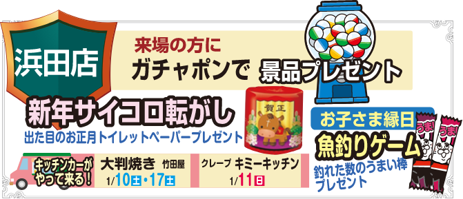 浜田店 来場の方にガチャポンで景品プレゼント 新年サイコロ転がし 出た目のお正月トイレットペーパープレゼント キッチンカーがやって来る！ 大判焼き 竹田屋 1/10(土)・17(土) クレープ キミ―キッチン 1/11(日) お子さま縁日 魚釣りゲーム 釣れた数のうまい棒プレゼント