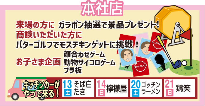 本社店 来場の方にガラポン抽選で景品プレゼント！商談いただいた方にパターゴルフでモスチキンゲットに挑戦！お子様企画・顔合わせゲーム・動物サイコロゲーム・プラ板、キッチンカーがやって来る！13日（土）そば庄たき、14日（日）檸檬屋、20日（土）ゴッチンラーメン、21日（日）鶏笑