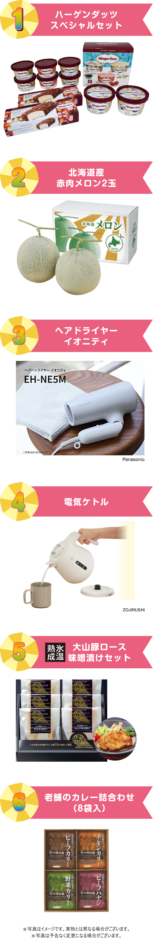 1.ハーゲンダッツスペシャルセット 2.北海道産赤肉メロン2玉 3.ヘアドライヤーイオニティ 4.電気ケトル 5.大山豚味噌漬けセット 6.老舗のカレー詰め合わせ(8袋入り) ※写真はイメージです。実物とは異なる場合がございます。※写真は予告なく変更になる場合がございます。
