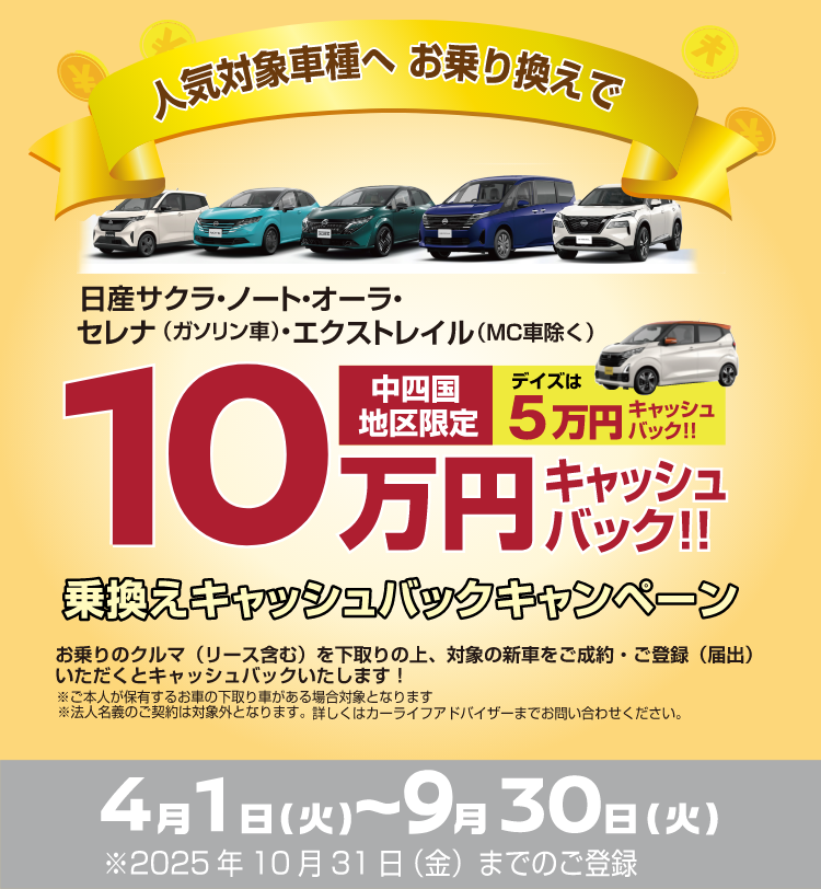 人気対象車種へお乗り換えで 日産サクラ・ノート・オーラ・セレナ(ガソリン車)・エクストレイル(mc車除く)10万円キャッシュバック!!中四国地区限定デイズは5万円キャッシュバック!! 乗換キャッシュバックキャンペーン お乗りの車(リース含む)を下取りの上、対象の新車をご成約・ご登録(届出)いただくとキャッシュバックいたします！※ご本人が保有するお車の下取り車がある場合対象となります※法人名義のご成約は対象外となります。詳しくはカーライフアドバイザーまでお問い合わせください。4月1日(火)～9月30日(火)※2025年10月31日(金)までのご登録