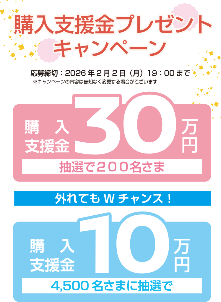 購入支援金プレゼントキャンペーン　応募締め切り2026年2月2日(月)19：00まで※キャンペーンの内容は告知なく変更する場合がございます。購入支援金30万円抽選で200名様 外れてもｗチャンス！購入支援金10万円4,500名様に抽選で